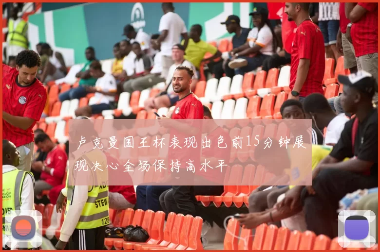 卢克曼国王杯表现出色前15分钟展现决心全场保持高水平