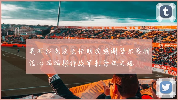 奥布拉克谈长传助攻感谢瑟尔洛特信心满满期待战军刺晋级之路