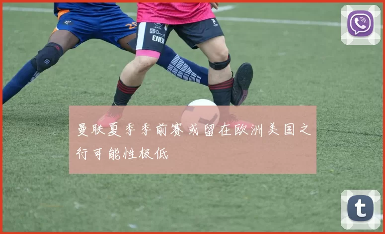 曼联夏季季前赛或留在欧洲美国之行可能性极低