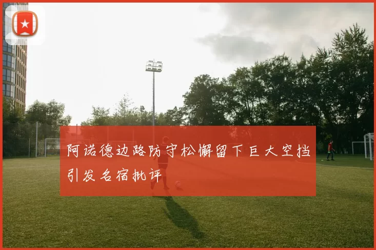 阿诺德边路防守松懈留下巨大空挡引发名宿批评