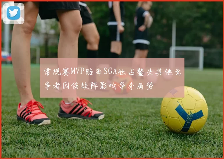 常规赛MVP赔率SGA独占鳌头其他竞争者因伤缺阵影响争夺局势
