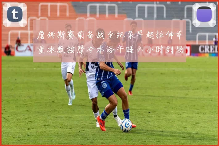 詹姆斯赛前备战全纪录早起拉伸举重冰敷按摩冷水浴午睡六小时到场准备