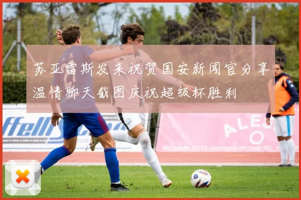 苏亚雷斯发来祝贺国安新闻官分享温情聊天截图庆祝超级杯胜利