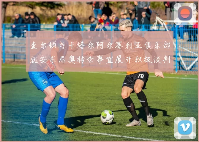 查尔顿与卡塔尔阿尔赛利亚俱乐部就安东尼奥转会事宜展开积极谈判