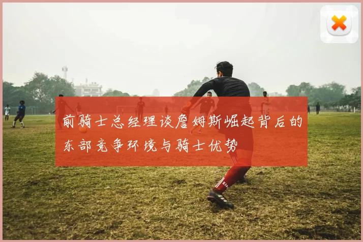 前骑士总经理谈詹姆斯崛起背后的东部竞争环境与骑士优势