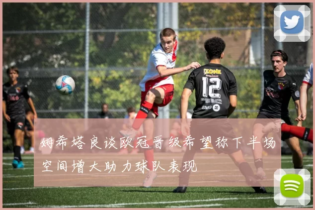 姆希塔良谈欧冠晋级希望称下半场空间增大助力球队表现