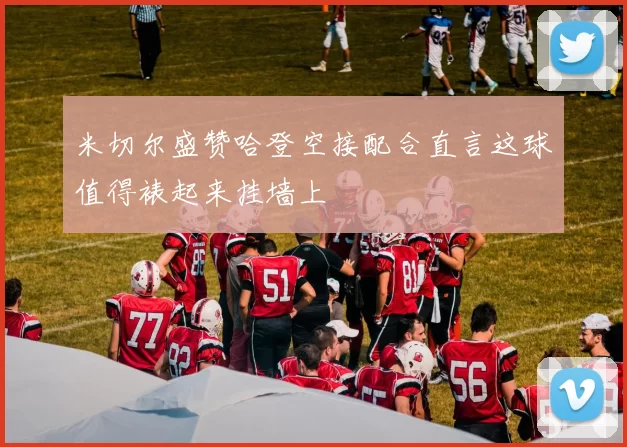 米切尔盛赞哈登空接配合直言这球值得裱起来挂墙上