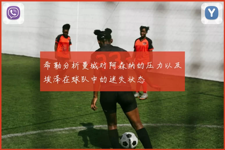 希勒分析曼城对阿森纳的压力以及埃泽在球队中的迷失状态