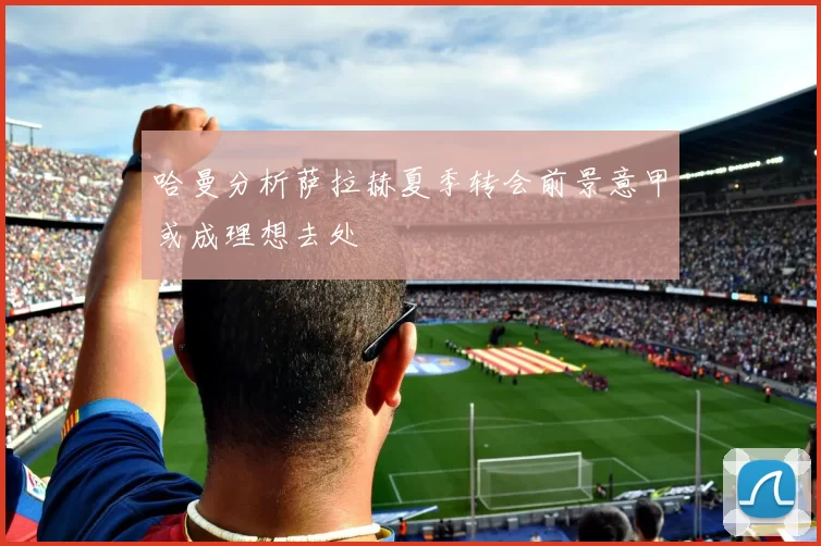 哈曼分析萨拉赫夏季转会前景意甲或成理想去处