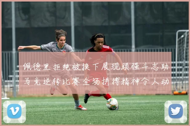 佩德里拒绝被换下展现顽强斗志助马竞逆转比赛全场拼搏精神令人动容