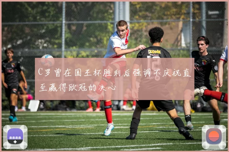 C罗曾在国王杯胜利后强调不庆祝直至赢得欧冠的决心