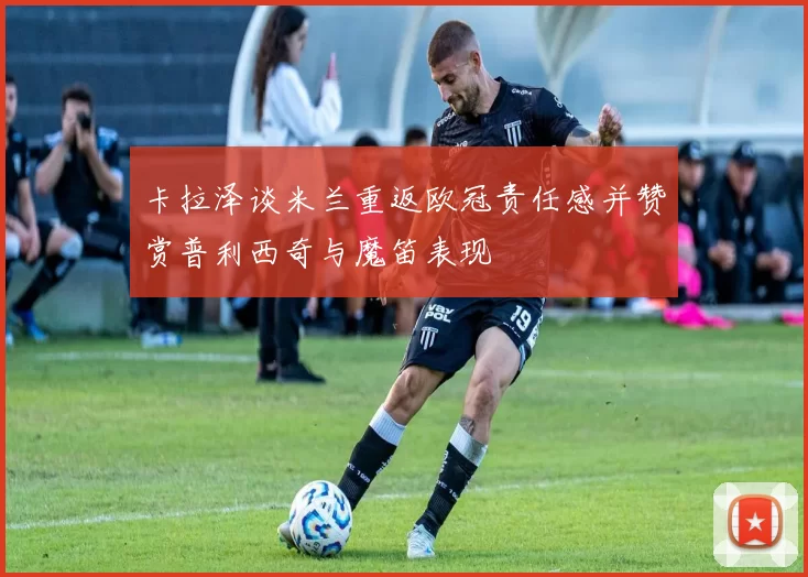 卡拉泽谈米兰重返欧冠责任感并赞赏普利西奇与魔笛表现