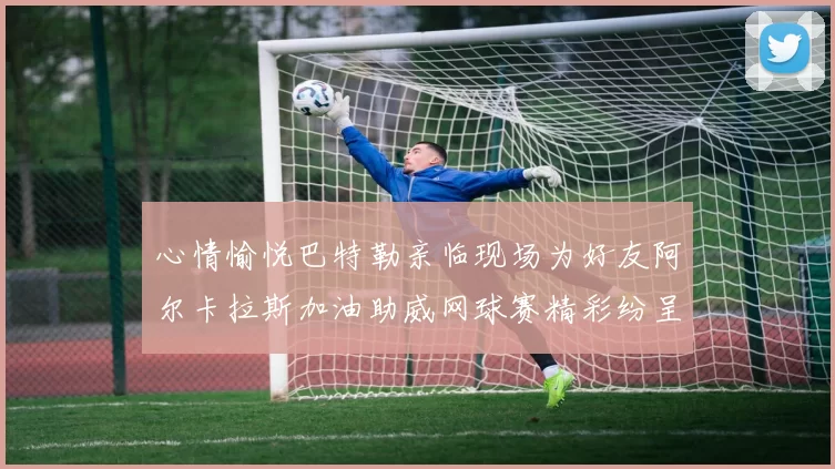 心情愉悦巴特勒亲临现场为好友阿尔卡拉斯加油助威网球赛精彩纷呈