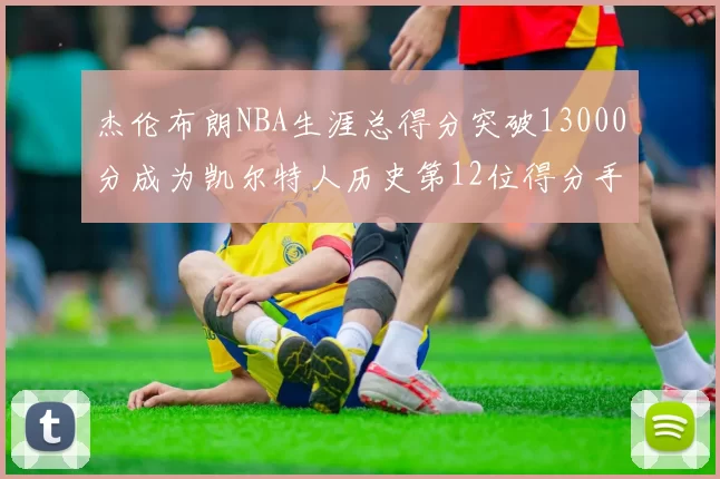杰伦布朗NBA生涯总得分突破13000分成为凯尔特人历史第12位得分手