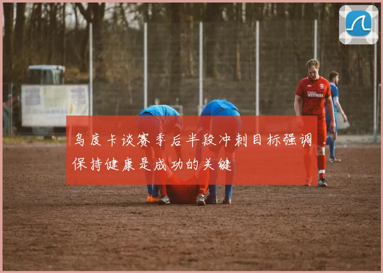 乌度卡谈赛季后半段冲刺目标强调保持健康是成功的关键