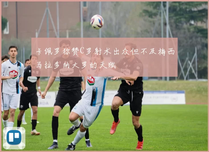 卡佩罗称赞C罗射术出众但不及梅西马拉多纳大罗的天赋