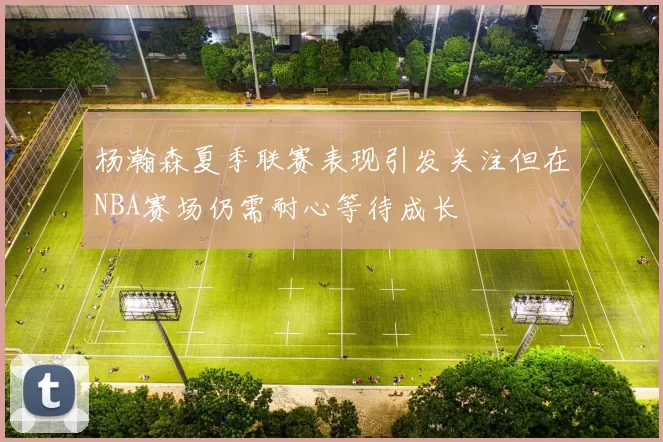 杨瀚森夏季联赛表现引发关注但在NBA赛场仍需耐心等待成长