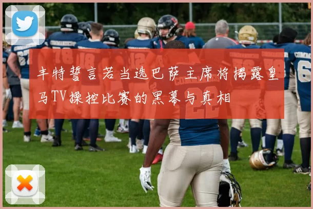 丰特誓言若当选巴萨主席将揭露皇马TV操控比赛的黑幕与真相