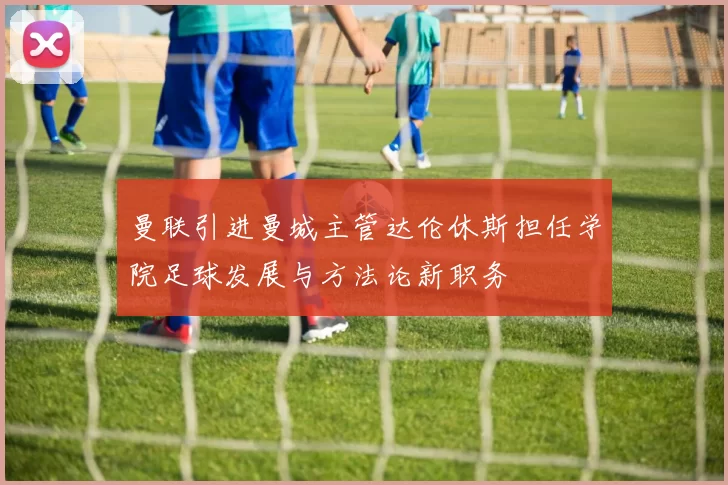 曼联引进曼城主管达伦休斯担任学院足球发展与方法论新职务