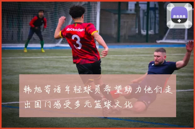 韩旭寄语年轻球员希望助力他们走出国门感受多元篮球文化